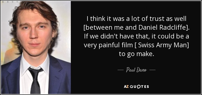 I think it was a lot of trust as well [between me and Daniel Radcliffe]. If we didn't have that, it could be a very painful film [ Swiss Army Man] to go make. - Paul Dano