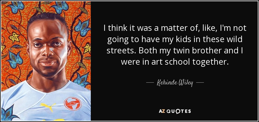 I think it was a matter of, like, I'm not going to have my kids in these wild streets. Both my twin brother and I were in art school together. - Kehinde Wiley