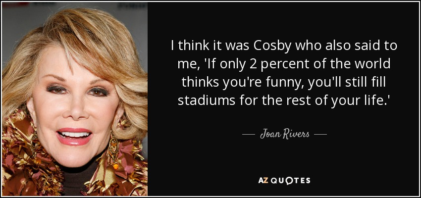 I think it was Cosby who also said to me, 'If only 2 percent of the world thinks you're funny, you'll still fill stadiums for the rest of your life.' - Joan Rivers
