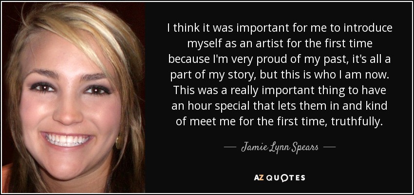 I think it was important for me to introduce myself as an artist for the first time because I'm very proud of my past, it's all a part of my story, but this is who I am now. This was a really important thing to have an hour special that lets them in and kind of meet me for the first time, truthfully. - Jamie Lynn Spears
