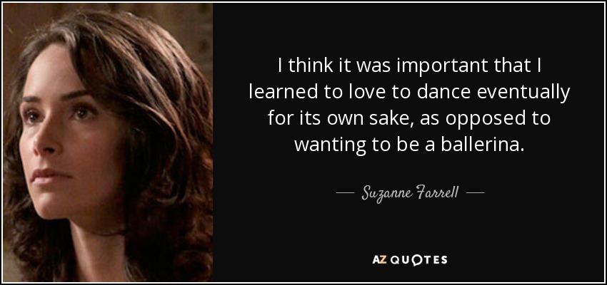 I think it was important that I learned to love to dance eventually for its own sake, as opposed to wanting to be a ballerina. - Suzanne Farrell