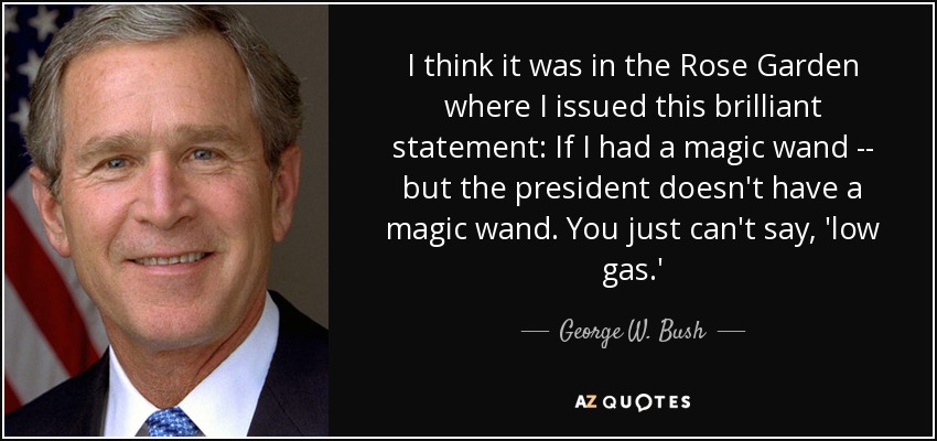 I think it was in the Rose Garden where I issued this brilliant statement: If I had a magic wand -- but the president doesn't have a magic wand. You just can't say, 'low gas.' - George W. Bush