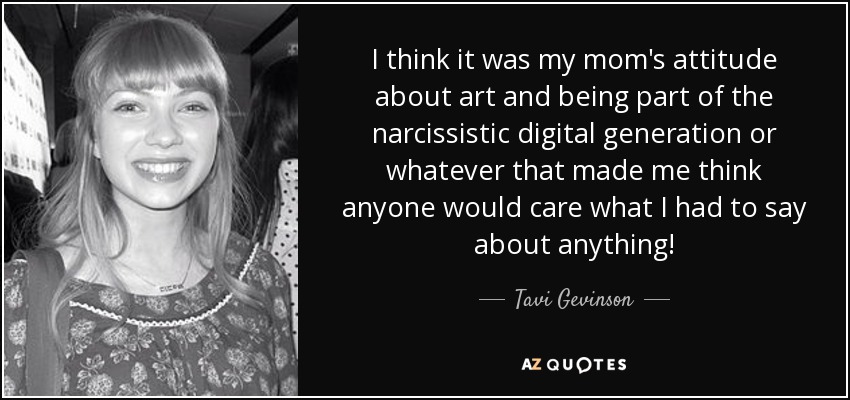 I think it was my mom's attitude about art and being part of the narcissistic digital generation or whatever that made me think anyone would care what I had to say about anything! - Tavi Gevinson