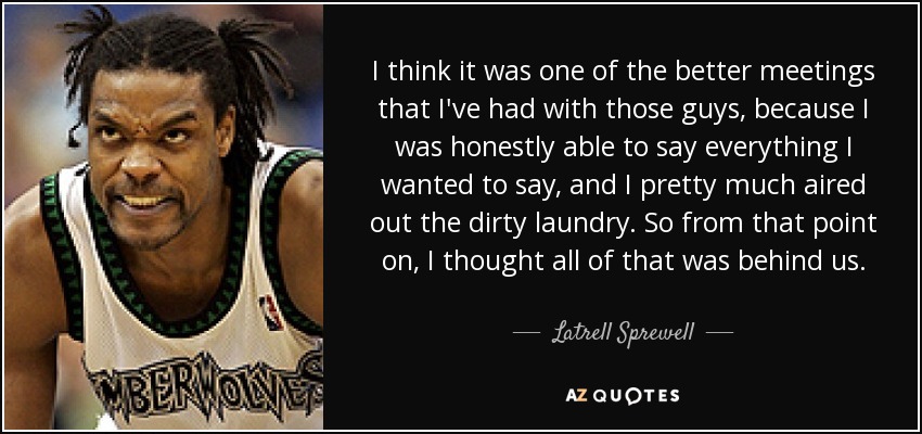 I think it was one of the better meetings that I've had with those guys, because I was honestly able to say everything I wanted to say, and I pretty much aired out the dirty laundry. So from that point on, I thought all of that was behind us. - Latrell Sprewell