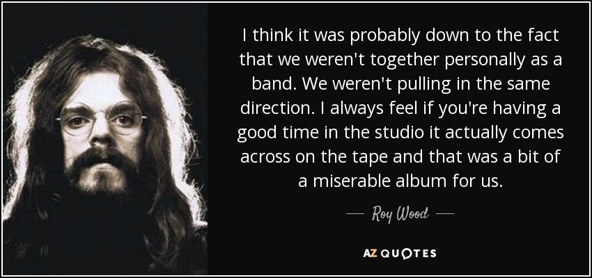 I think it was probably down to the fact that we weren't together personally as a band. We weren't pulling in the same direction. I always feel if you're having a good time in the studio it actually comes across on the tape and that was a bit of a miserable album for us. - Roy Wood