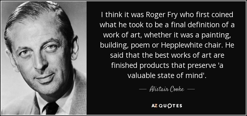 I think it was Roger Fry who first coined what he took to be a final definition of a work of art, whether it was a painting, building, poem or Hepplewhite chair. He said that the best works of art are finished products that preserve 'a valuable state of mind'. - Alistair Cooke