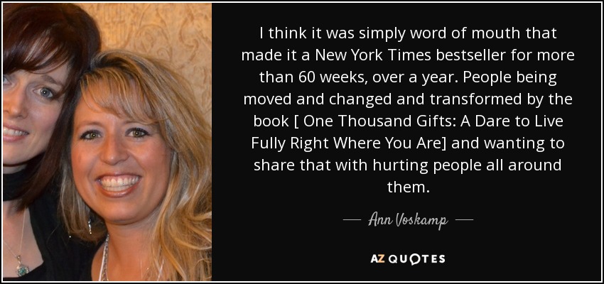 I think it was simply word of mouth that made it a New York Times bestseller for more than 60 weeks, over a year. People being moved and changed and transformed by the book [ One Thousand Gifts: A Dare to Live Fully Right Where You Are] and wanting to share that with hurting people all around them. - Ann Voskamp