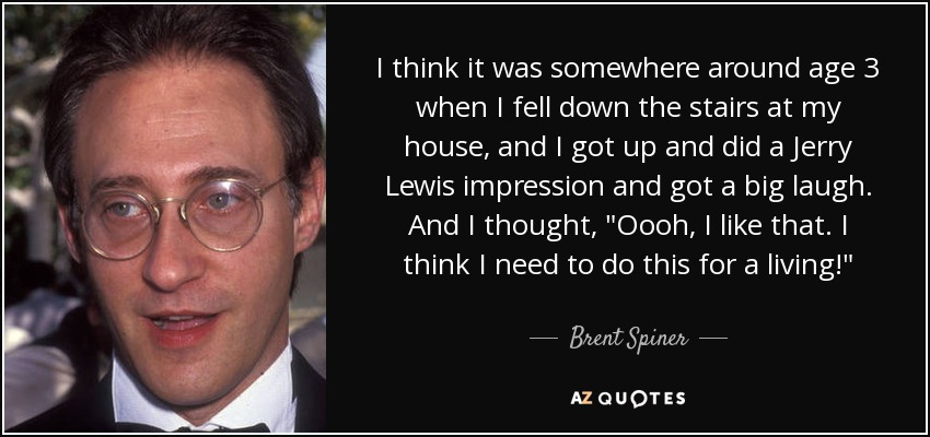 I think it was somewhere around age 3 when I fell down the stairs at my house, and I got up and did a Jerry Lewis impression and got a big laugh. And I thought, 