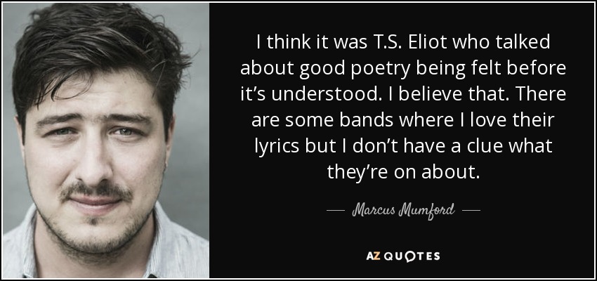I think it was T.S. Eliot who talked about good poetry being felt before it’s understood. I believe that. There are some bands where I love their lyrics but I don’t have a clue what they’re on about. - Marcus Mumford