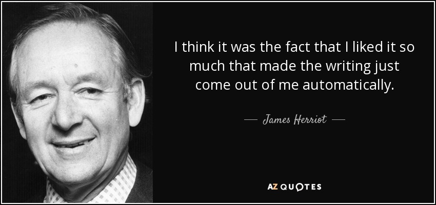 I think it was the fact that I liked it so much that made the writing just come out of me automatically. - James Herriot