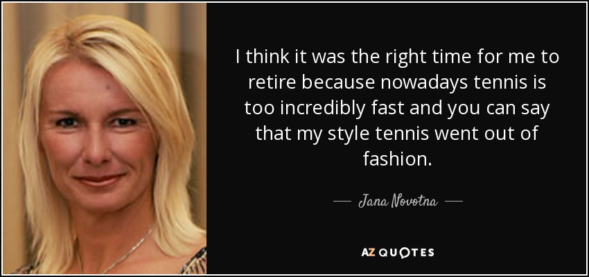 I think it was the right time for me to retire because nowadays tennis is too incredibly fast and you can say that my style tennis went out of fashion. - Jana Novotna
