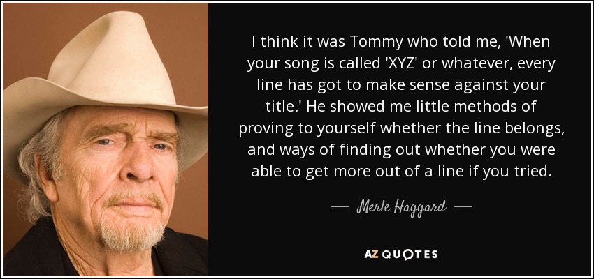 I think it was Tommy who told me, 'When your song is called 'XYZ' or whatever, every line has got to make sense against your title.' He showed me little methods of proving to yourself whether the line belongs, and ways of finding out whether you were able to get more out of a line if you tried. - Merle Haggard