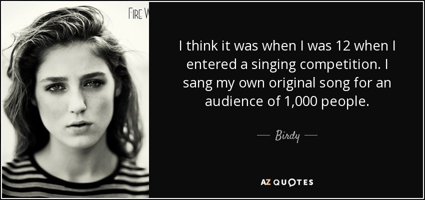 I think it was when I was 12 when I entered a singing competition. I sang my own original song for an audience of 1,000 people. - Birdy
