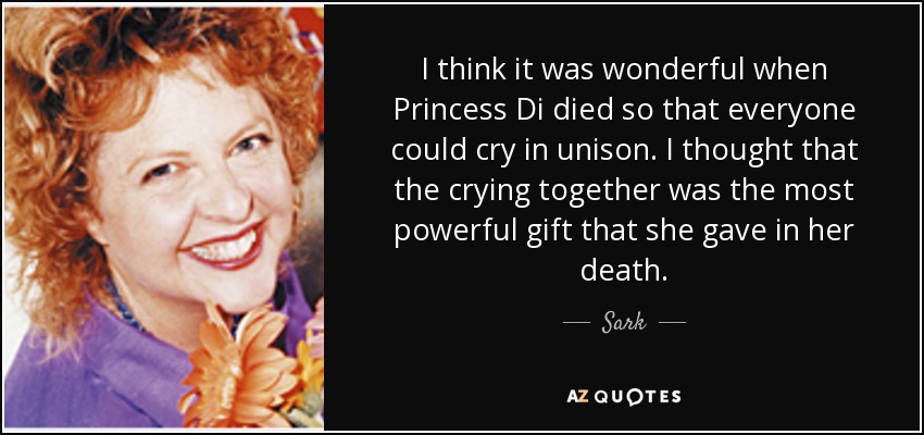I think it was wonderful when Princess Di died so that everyone could cry in unison. I thought that the crying together was the most powerful gift that she gave in her death. - Sark