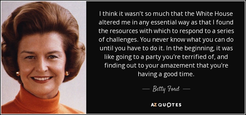 I think it wasn't so much that the White House altered me in any essential way as that I found the resources with which to respond to a series of challenges. You never know what you can do until you have to do it. In the beginning, it was like going to a party you're terrified of, and finding out to your amazement that you're having a good time. - Betty Ford