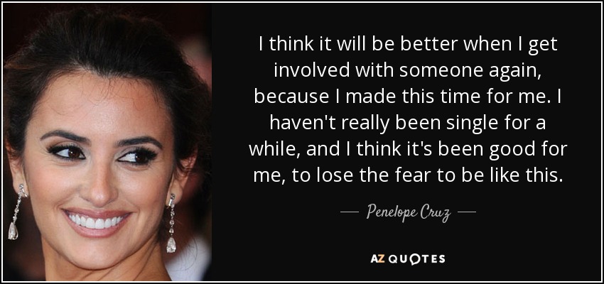 I think it will be better when I get involved with someone again, because I made this time for me. I haven't really been single for a while, and I think it's been good for me, to lose the fear to be like this. - Penelope Cruz