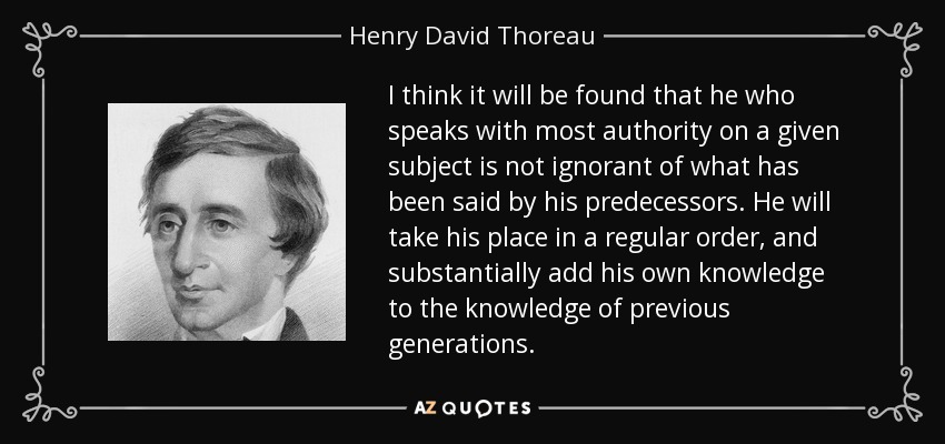 I think it will be found that he who speaks with most authority on a given subject is not ignorant of what has been said by his predecessors. He will take his place in a regular order, and substantially add his own knowledge to the knowledge of previous generations. - Henry David Thoreau