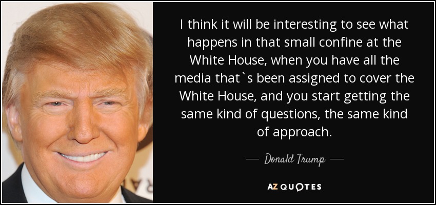 I think it will be interesting to see what happens in that small confine at the White House, when you have all the media that`s been assigned to cover the White House, and you start getting the same kind of questions, the same kind of approach. - Donald Trump