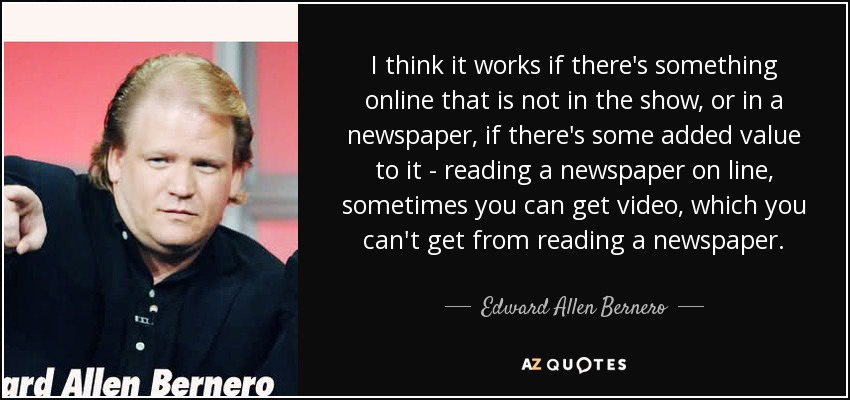 I think it works if there's something online that is not in the show, or in a newspaper, if there's some added value to it - reading a newspaper on line, sometimes you can get video, which you can't get from reading a newspaper. - Edward Allen Bernero