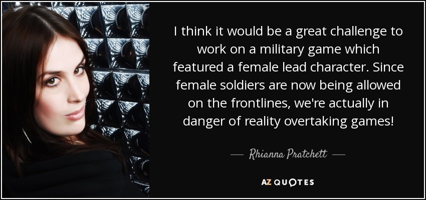 I think it would be a great challenge to work on a military game which featured a female lead character. Since female soldiers are now being allowed on the frontlines, we're actually in danger of reality overtaking games! - Rhianna Pratchett