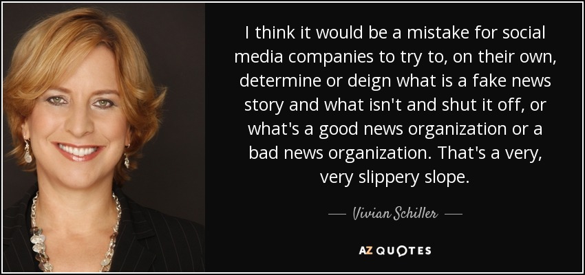 I think it would be a mistake for social media companies to try to, on their own, determine or deign what is a fake news story and what isn't and shut it off, or what's a good news organization or a bad news organization. That's a very, very slippery slope. - Vivian Schiller