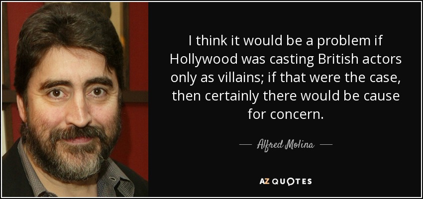 I think it would be a problem if Hollywood was casting British actors only as villains; if that were the case, then certainly there would be cause for concern. - Alfred Molina