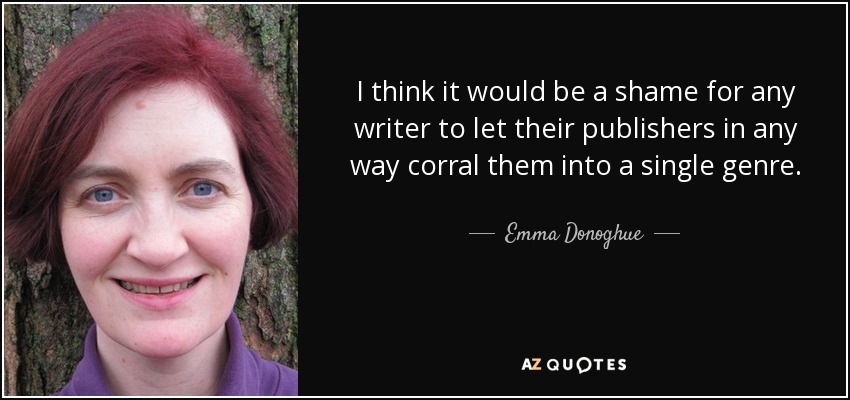 I think it would be a shame for any writer to let their publishers in any way corral them into a single genre. - Emma Donoghue