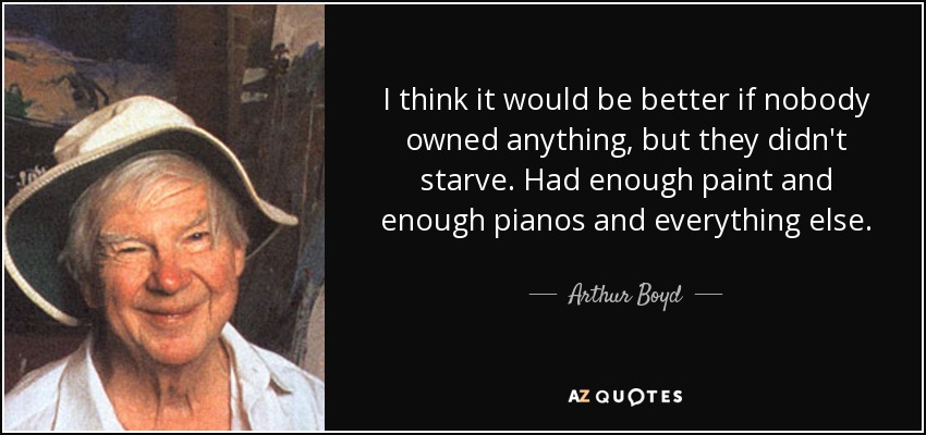 I think it would be better if nobody owned anything, but they didn't starve. Had enough paint and enough pianos and everything else. - Arthur Boyd