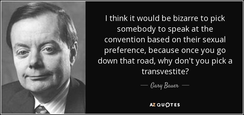 I think it would be bizarre to pick somebody to speak at the convention based on their sexual preference, because once you go down that road, why don't you pick a transvestite? - Gary Bauer
