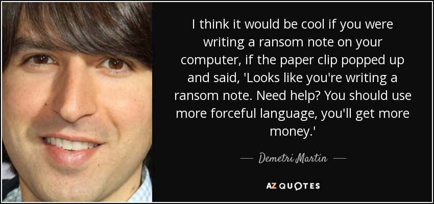 I think it would be cool if you were writing a ransom note on your computer, if the paper clip popped up and said, 'Looks like you're writing a ransom note. Need help? You should use more forceful language, you'll get more money.' - Demetri Martin