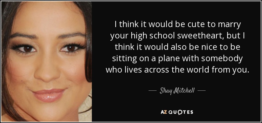 I think it would be cute to marry your high school sweetheart, but I think it would also be nice to be sitting on a plane with somebody who lives across the world from you. - Shay Mitchell