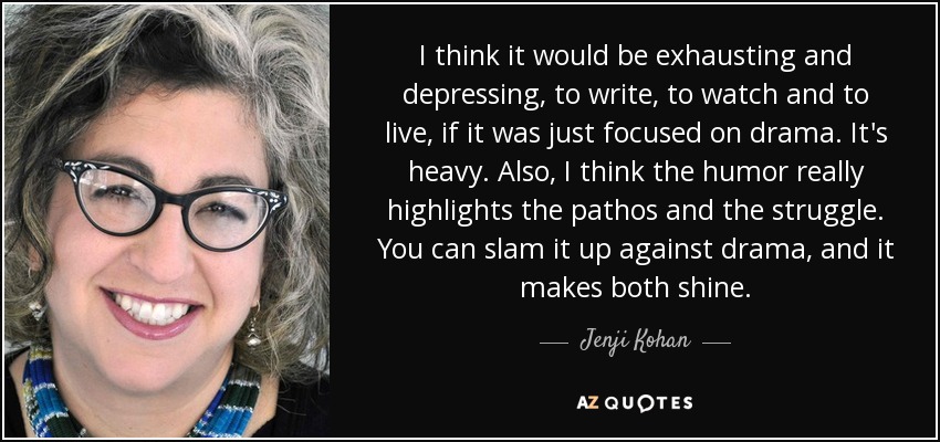 I think it would be exhausting and depressing, to write, to watch and to live, if it was just focused on drama. It's heavy. Also, I think the humor really highlights the pathos and the struggle. You can slam it up against drama, and it makes both shine. - Jenji Kohan