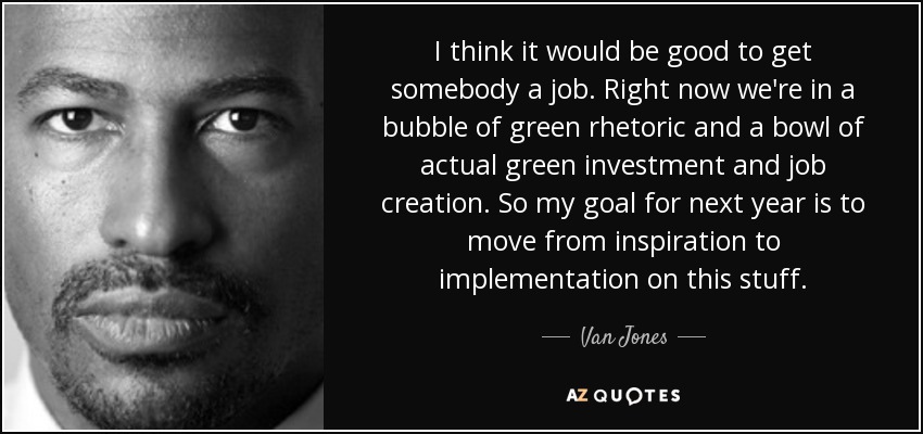 I think it would be good to get somebody a job. Right now we're in a bubble of green rhetoric and a bowl of actual green investment and job creation. So my goal for next year is to move from inspiration to implementation on this stuff. - Van Jones