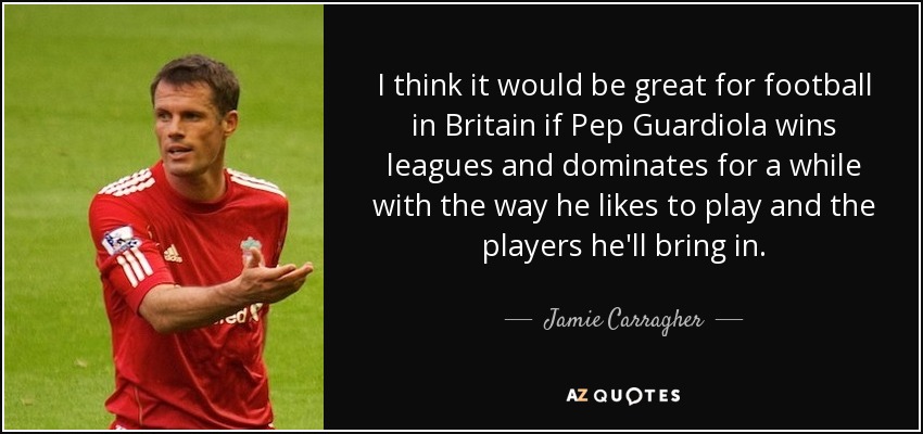 I think it would be great for football in Britain if Pep Guardiola wins leagues and dominates for a while with the way he likes to play and the players he'll bring in. - Jamie Carragher