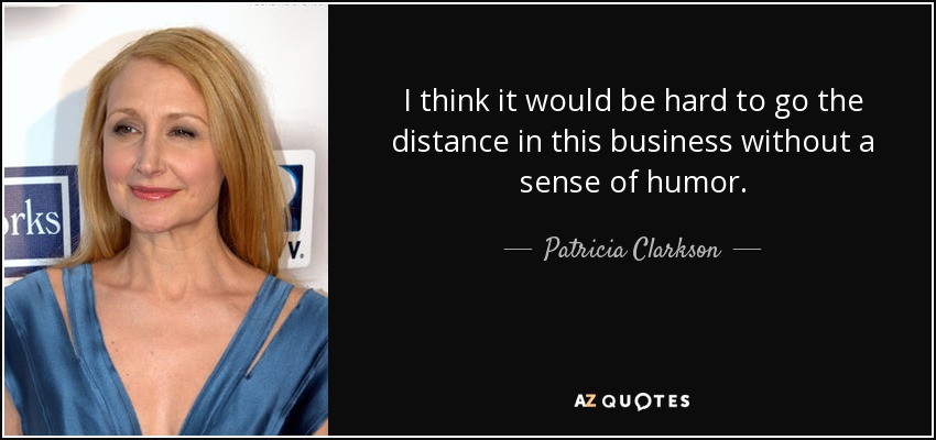 I think it would be hard to go the distance in this business without a sense of humor. - Patricia Clarkson