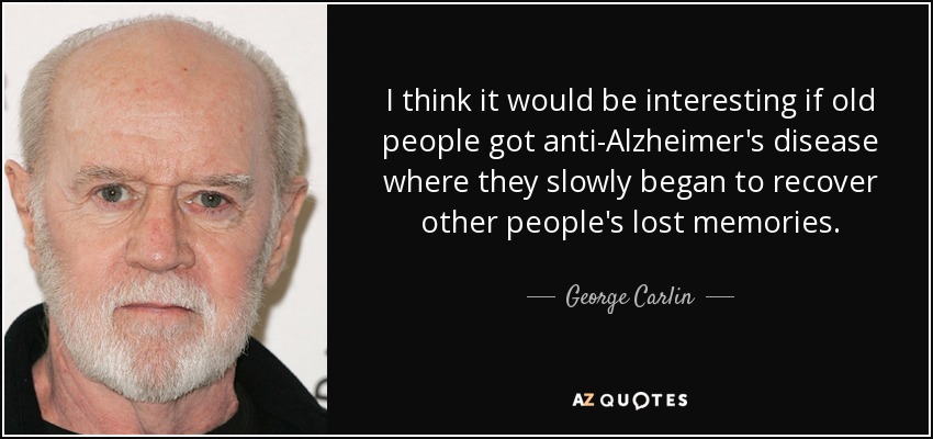 I think it would be interesting if old people got anti-Alzheimer's disease where they slowly began to recover other people's lost memories. - George Carlin