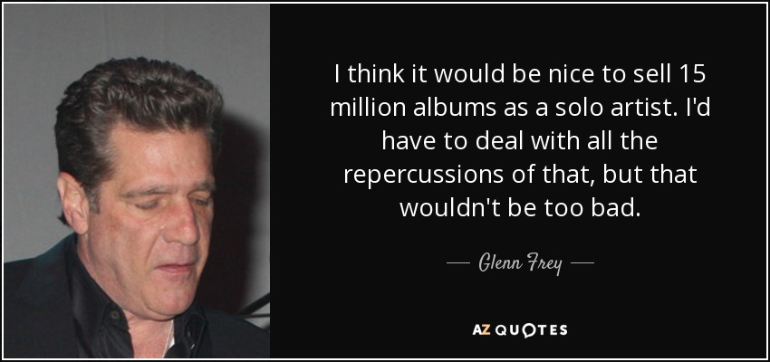 I think it would be nice to sell 15 million albums as a solo artist. I'd have to deal with all the repercussions of that, but that wouldn't be too bad. - Glenn Frey