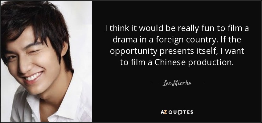 I think it would be really fun to film a drama in a foreign country. If the opportunity presents itself, I want to film a Chinese production. - Lee Min-ho