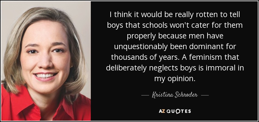 I think it would be really rotten to tell boys that schools won't cater for them properly because men have unquestionably been dominant for thousands of years. A feminism that deliberately neglects boys is immoral in my opinion. - Kristina Schroder