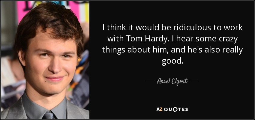 I think it would be ridiculous to work with Tom Hardy. I hear some crazy things about him, and he's also really good. - Ansel Elgort