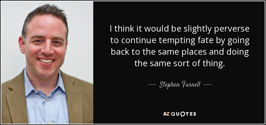 I think it would be slightly perverse to continue tempting fate by going back to the same places and doing the same sort of thing. - Stephen Farrell