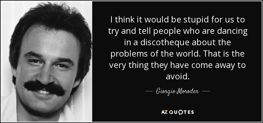 I think it would be stupid for us to try and tell people who are dancing in a discotheque about the problems of the world. That is the very thing they have come away to avoid. - Giorgio Moroder