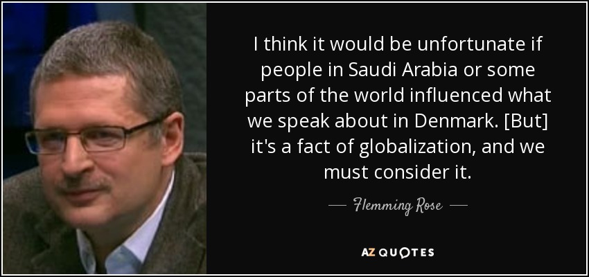 I think it would be unfortunate if people in Saudi Arabia or some parts of the world influenced what we speak about in Denmark. [But] it's a fact of globalization, and we must consider it. - Flemming Rose