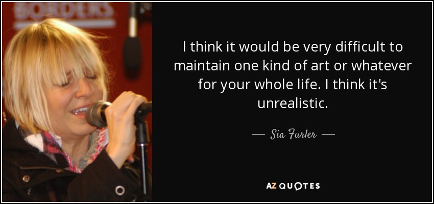 I think it would be very difficult to maintain one kind of art or whatever for your whole life. I think it's unrealistic. - Sia Furler
