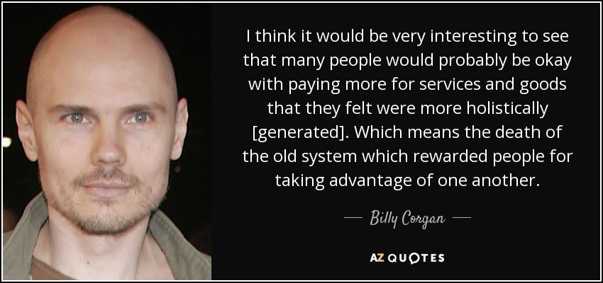 I think it would be very interesting to see that many people would probably be okay with paying more for services and goods that they felt were more holistically [generated]. Which means the death of the old system which rewarded people for taking advantage of one another. - Billy Corgan