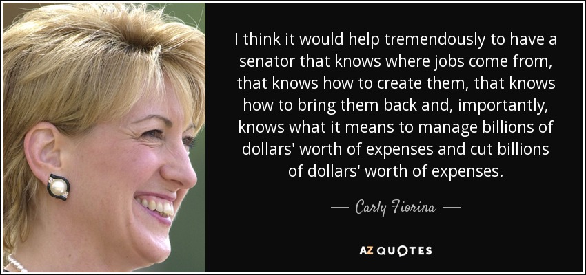 I think it would help tremendously to have a senator that knows where jobs come from, that knows how to create them, that knows how to bring them back and, importantly, knows what it means to manage billions of dollars' worth of expenses and cut billions of dollars' worth of expenses. - Carly Fiorina