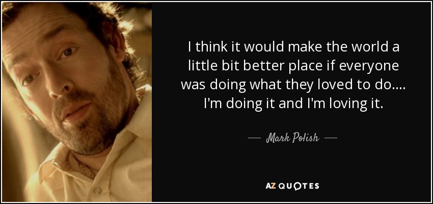 I think it would make the world a little bit better place if everyone was doing what they loved to do. ... I'm doing it and I'm loving it. - Mark Polish