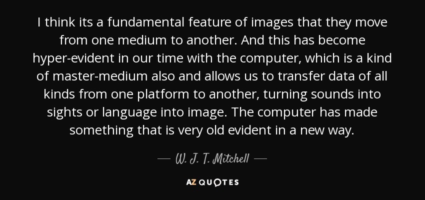 I think its a fundamental feature of images that they move from one medium to another. And this has become hyper-evident in our time with the computer, which is a kind of master-medium also and allows us to transfer data of all kinds from one platform to another, turning sounds into sights or language into image. The computer has made something that is very old evident in a new way. - W. J. T. Mitchell