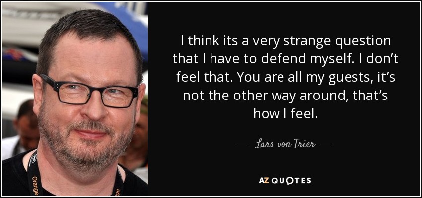 I think its a very strange question that I have to defend myself. I don’t feel that. You are all my guests, it’s not the other way around, that’s how I feel. - Lars von Trier
