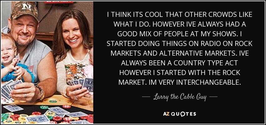 I THINK ITS COOL THAT OTHER CROWDS LIKE WHAT I DO. HOWEVER IVE ALWAYS HAD A GOOD MIX OF PEOPLE AT MY SHOWS. I STARTED DOING THINGS ON RADIO ON ROCK MARKETS AND ALTERNATIVE MARKETS. IVE ALWAYS BEEN A COUNTRY TYPE ACT HOWEVER I STARTED WITH THE ROCK MARKET. IM VERY INTERCHANGEABLE. - Larry the Cable Guy